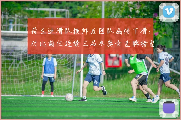 荷兰速滑队换帅后团队成绩下滑，对比前任连续三届冬奥会金牌榜首统治力