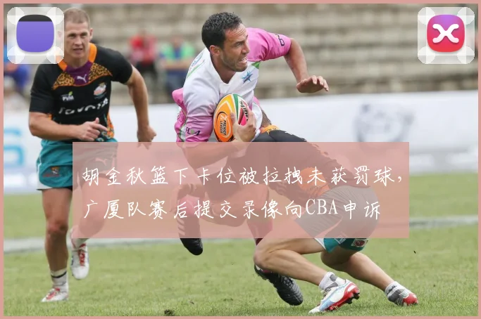 胡金秋篮下卡位被拉拽未获罚球，广厦队赛后提交录像向CBA申诉