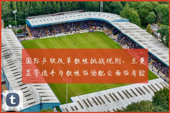 国际乒联改革教练挑战规则，王曼昱等选手与教练临场配合面临考验