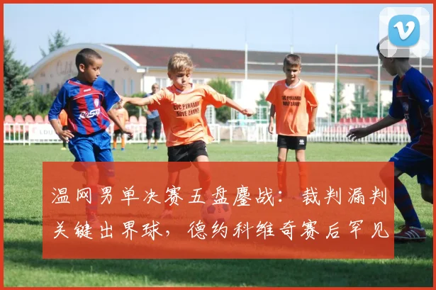 温网男单决赛五盘鏖战：裁判漏判关键出界球，德约科维奇赛后罕见摔拍怒斥